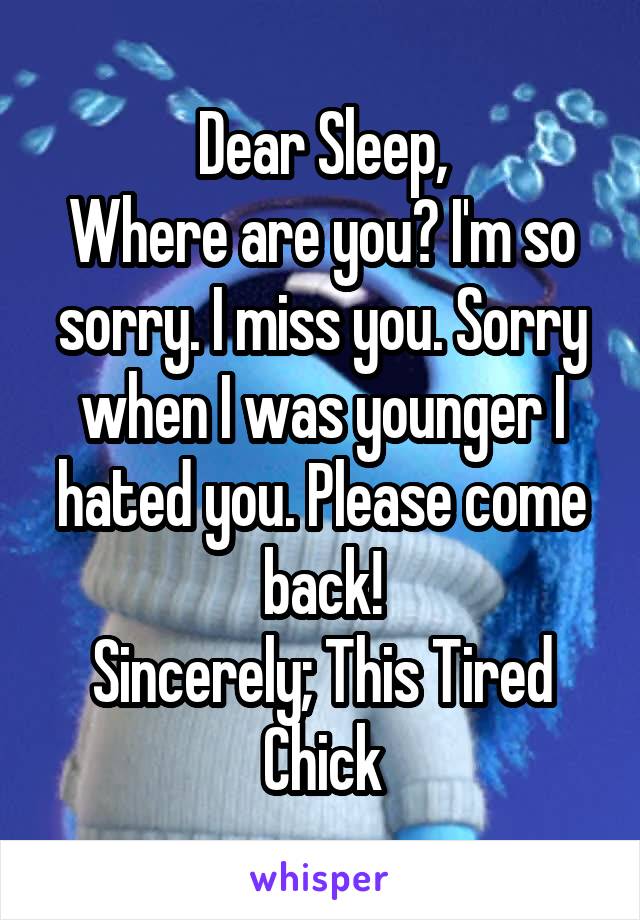 Dear Sleep,
Where are you? I'm so sorry. I miss you. Sorry when I was younger I hated you. Please come back!
Sincerely; This Tired Chick