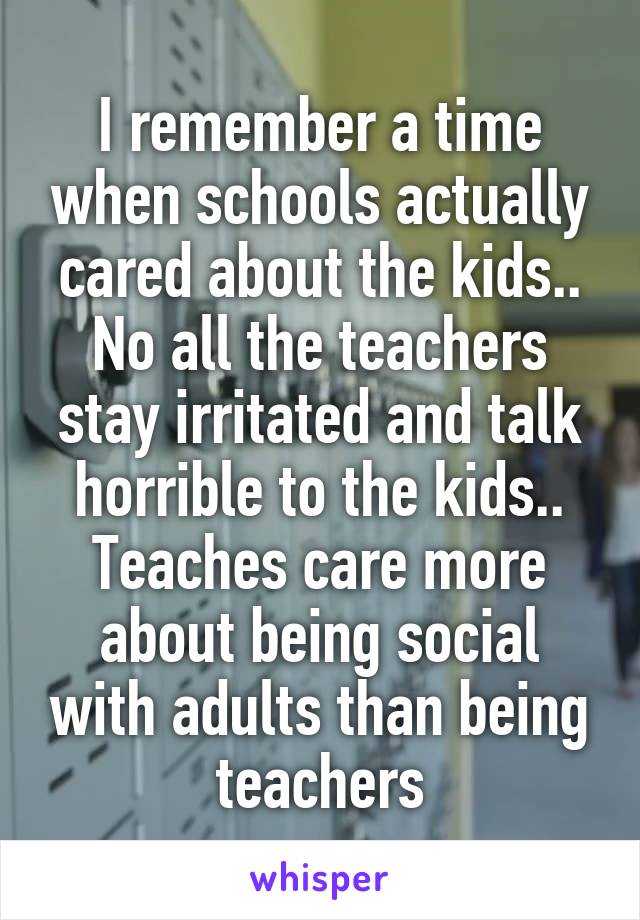 I remember a time when schools actually cared about the kids.. No all the teachers stay irritated and talk horrible to the kids.. Teaches care more about being social with adults than being teachers