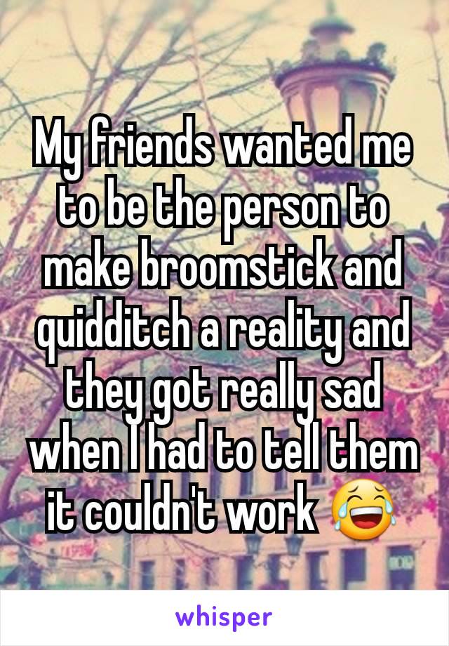 My friends wanted me to be the person to make broomstick and quidditch a reality and they got really sad when I had to tell them it couldn't work 😂