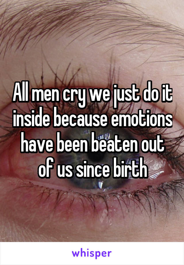 All men cry we just do it inside because emotions have been beaten out of us since birth