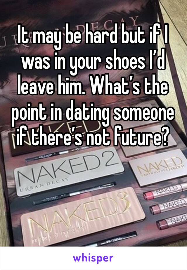 It may be hard but if I was in your shoes I’d leave him. What’s the point in dating someone if there’s not future? 