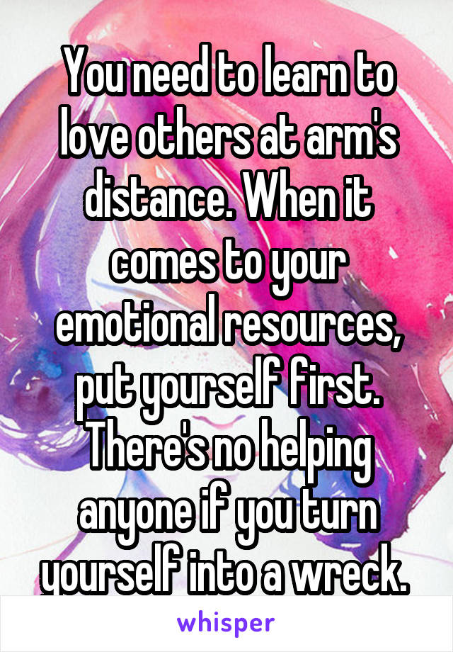 You need to learn to love others at arm's distance. When it comes to your emotional resources, put yourself first. There's no helping anyone if you turn yourself into a wreck. 
