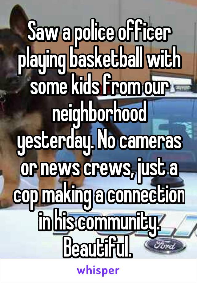 Saw a police officer playing basketball with some kids from our neighborhood yesterday. No cameras or news crews, just a cop making a connection in his community. Beautiful. 