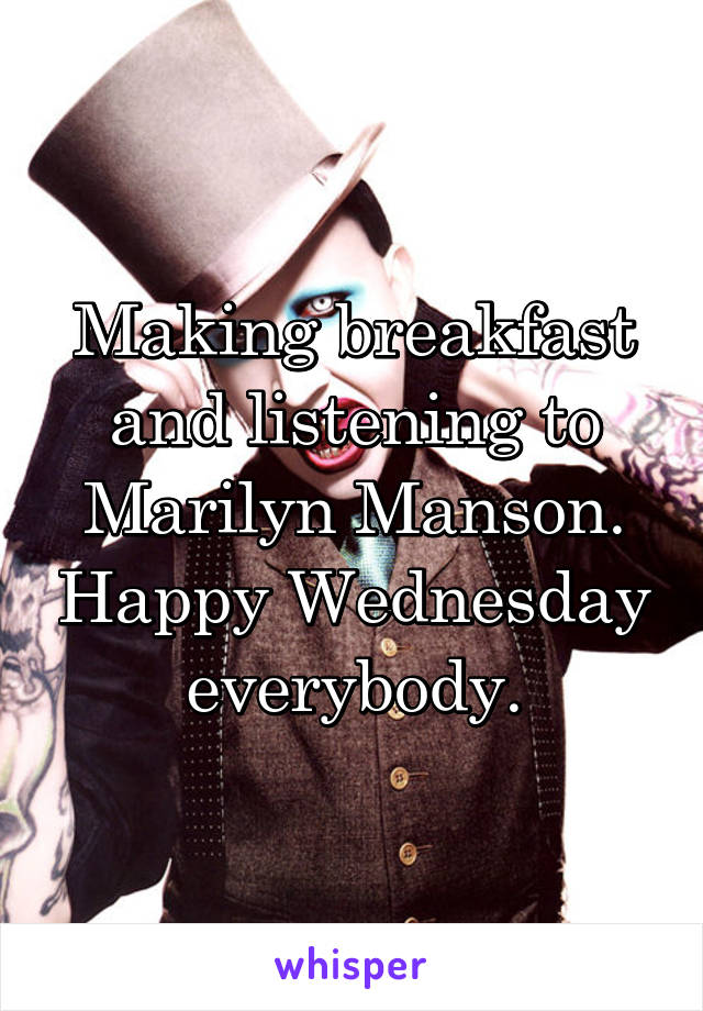 Making breakfast and listening to Marilyn Manson. Happy Wednesday everybody.