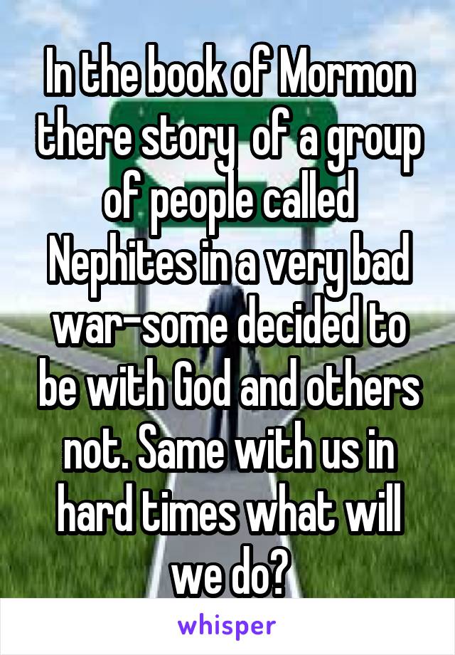 In the book of Mormon there story  of a group of people called Nephites in a very bad war-some decided to be with God and others not. Same with us in hard times what will we do?