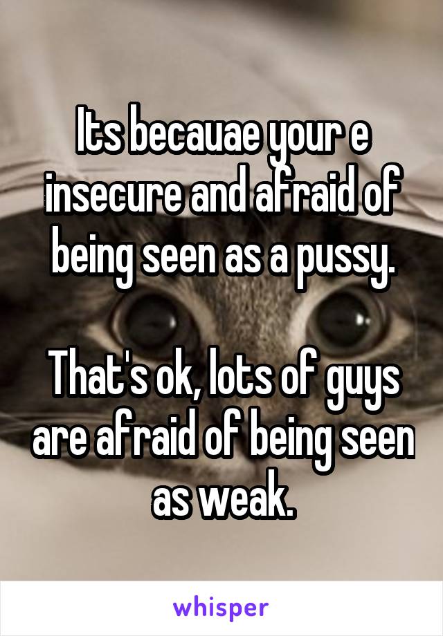 Its becauae your e insecure and afraid of being seen as a pussy.

That's ok, lots of guys are afraid of being seen as weak.