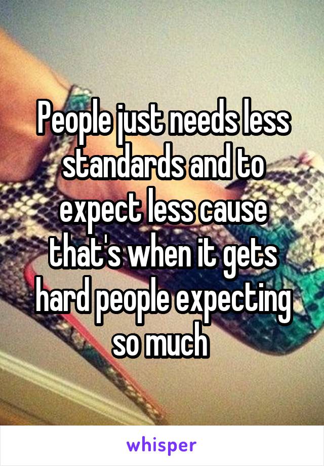 People just needs less standards and to expect less cause that's when it gets hard people expecting so much 