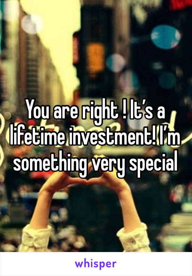 You are right ! It’s a lifetime investment! I’m something very special 