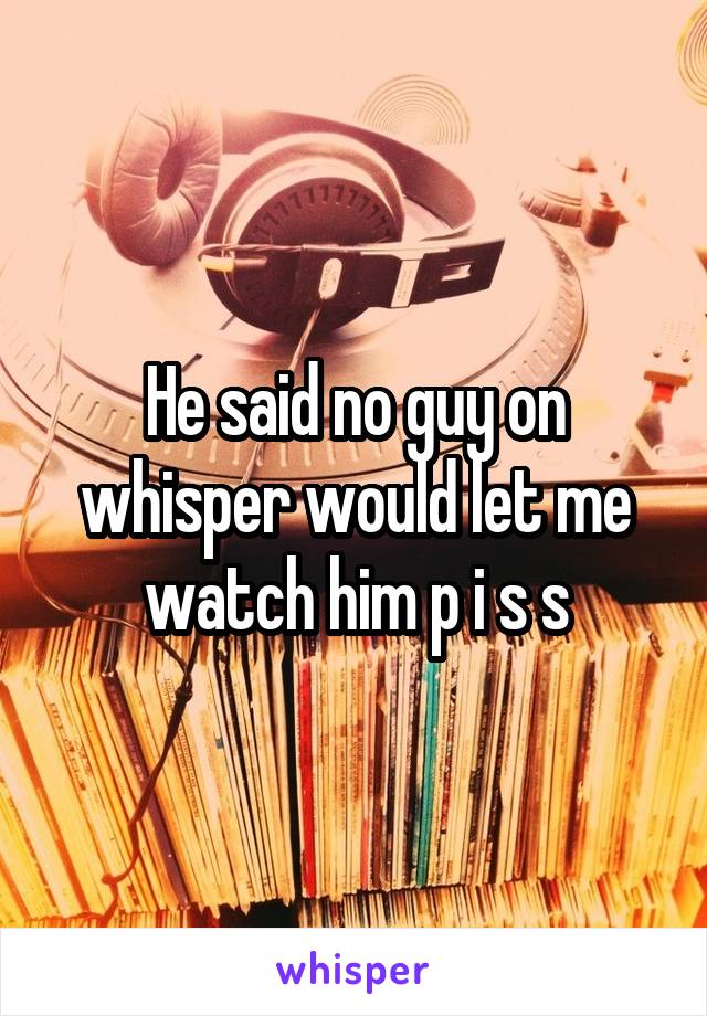 He said no guy on whisper would let me watch him p i s s