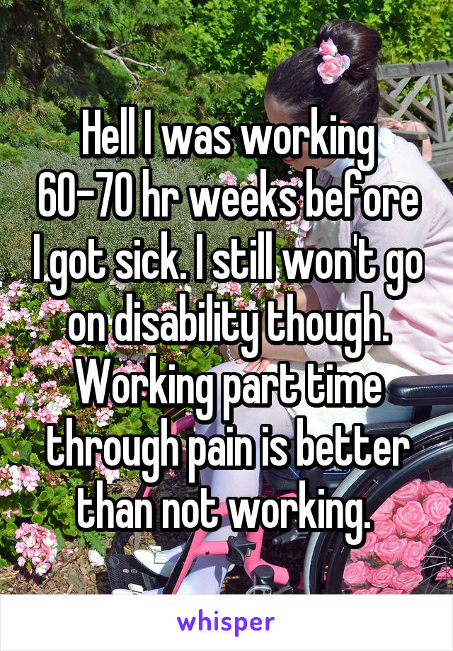 Hell I was working 60-70 hr weeks before I got sick. I still won't go on disability though. Working part time through pain is better than not working. 
