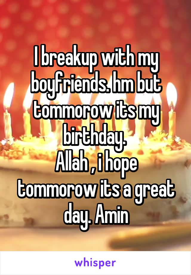 I breakup with my boyfriends. hm but tommorow its my birthday. 
Allah , i hope tommorow its a great day. Amin