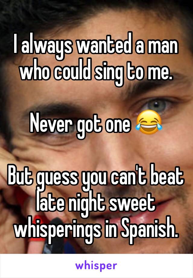I always wanted a man who could sing to me. 

Never got one ðŸ˜‚

But guess you can't beat late night sweet whisperings in Spanish. 