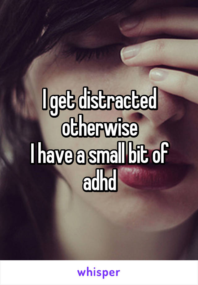 I get distracted otherwise
I have a small bit of adhd