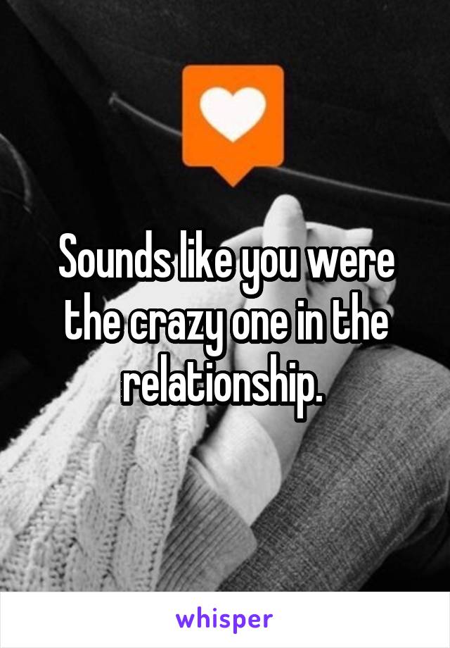 Sounds like you were the crazy one in the relationship. 