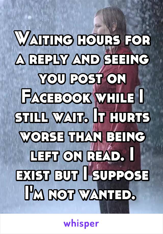 Waiting hours for a reply and seeing you post on Facebook while I still wait. It hurts worse than being left on read. I exist but I suppose I'm not wanted. 