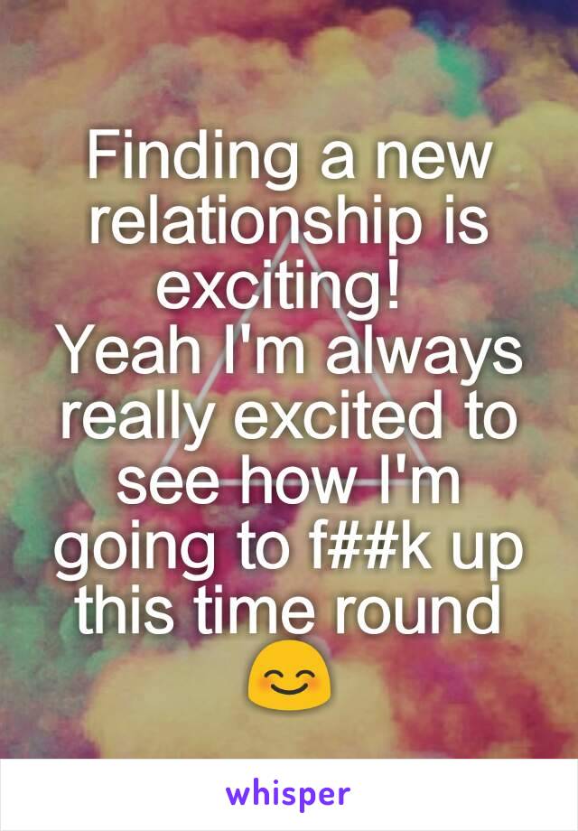 Finding a new relationship is exciting! 
Yeah I'm always really excited to see how I'm going to f##k up this time round ðŸ˜Š