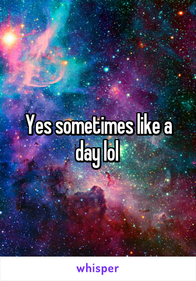 Yes sometimes like a day lol 
