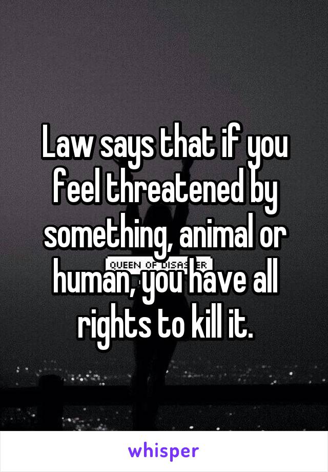 Law says that if you feel threatened by something, animal or human, you have all rights to kill it.
