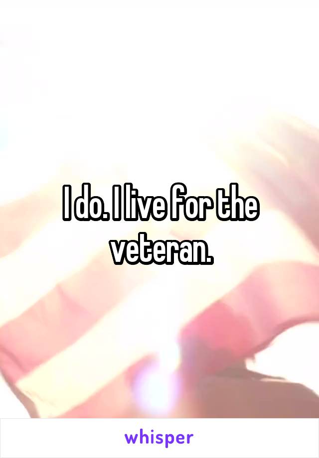 I do. I live for the veteran.