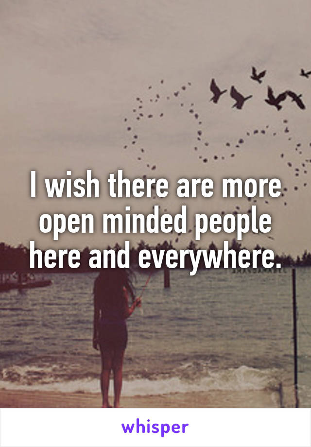I wish there are more open minded people here and everywhere.