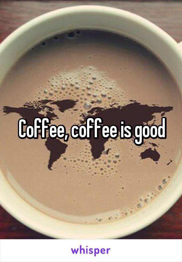 Coffee, coffee is good