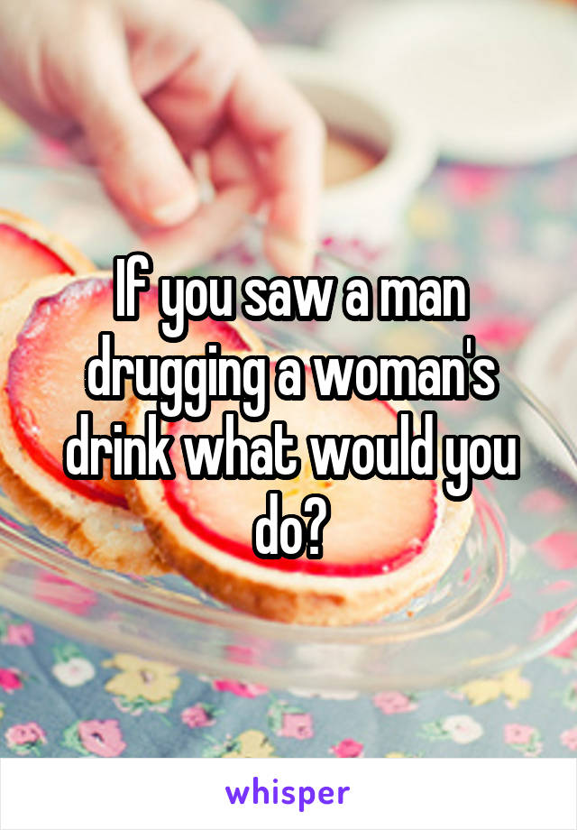 If you saw a man drugging a woman's drink what would you do?