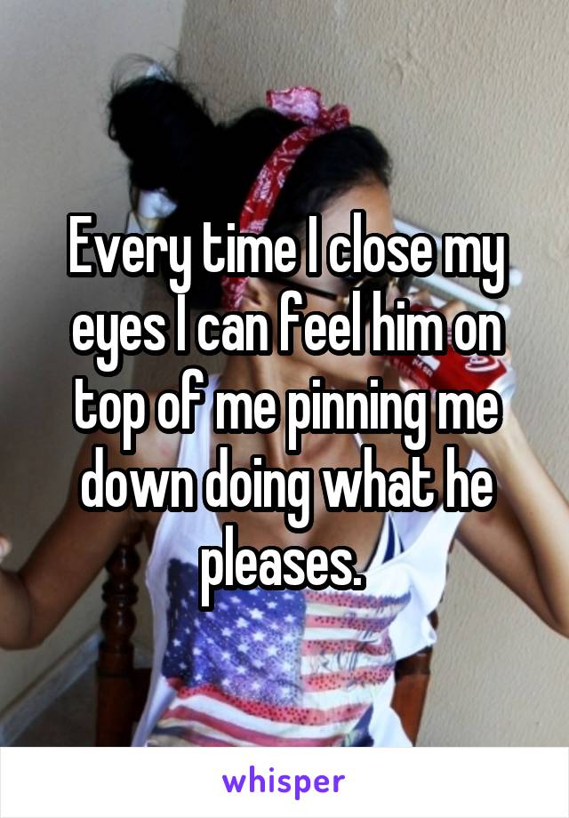 Every time I close my eyes I can feel him on top of me pinning me down doing what he pleases. 