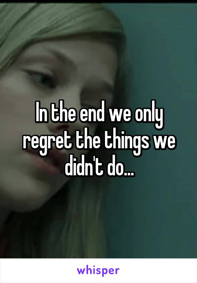 In the end we only regret the things we didn't do...