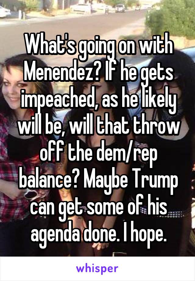 What's going on with Menendez? If he gets impeached, as he likely will be, will that throw off the dem/rep balance? Maybe Trump can get some of his agenda done. I hope.