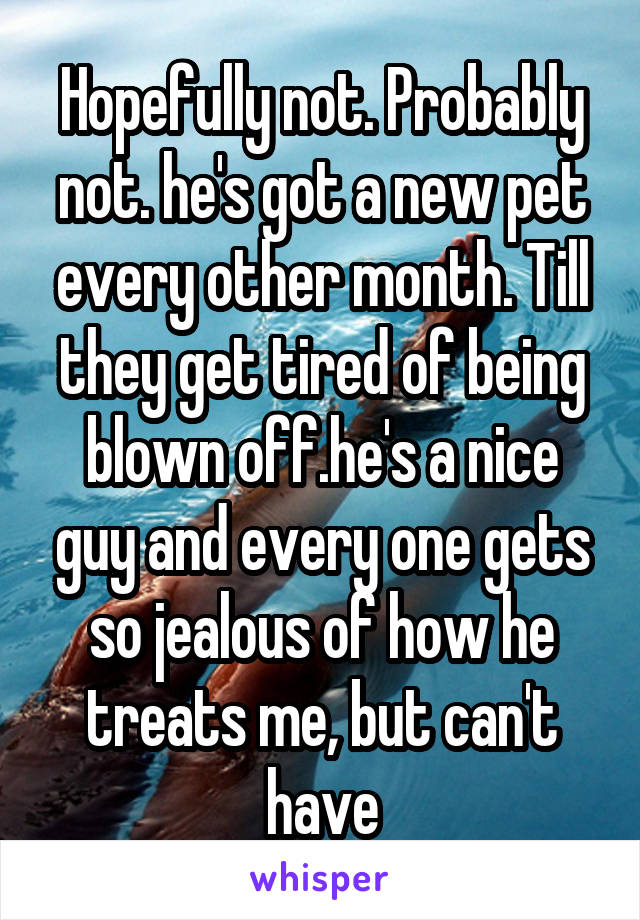 Hopefully not. Probably not. he's got a new pet every other month. Till they get tired of being blown off.he's a nice guy and every one gets so jealous of how he treats me, but can't have