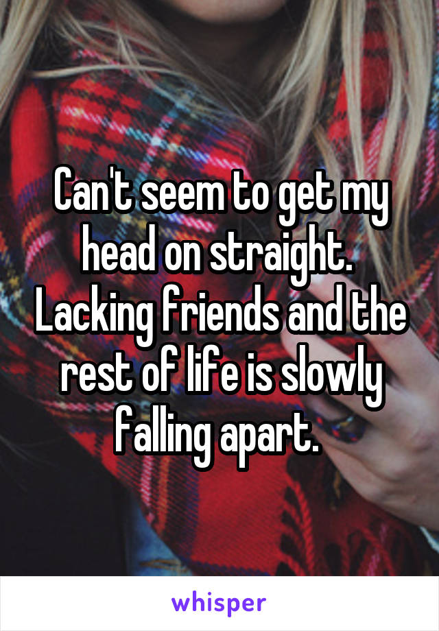 Can't seem to get my head on straight.  Lacking friends and the rest of life is slowly falling apart. 
