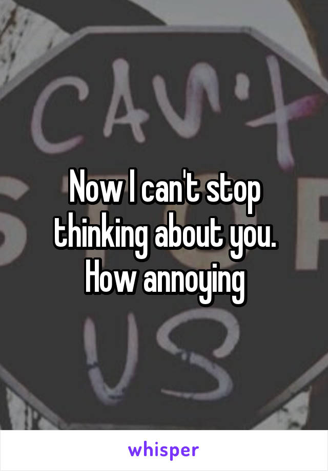 Now I can't stop thinking about you.
How annoying