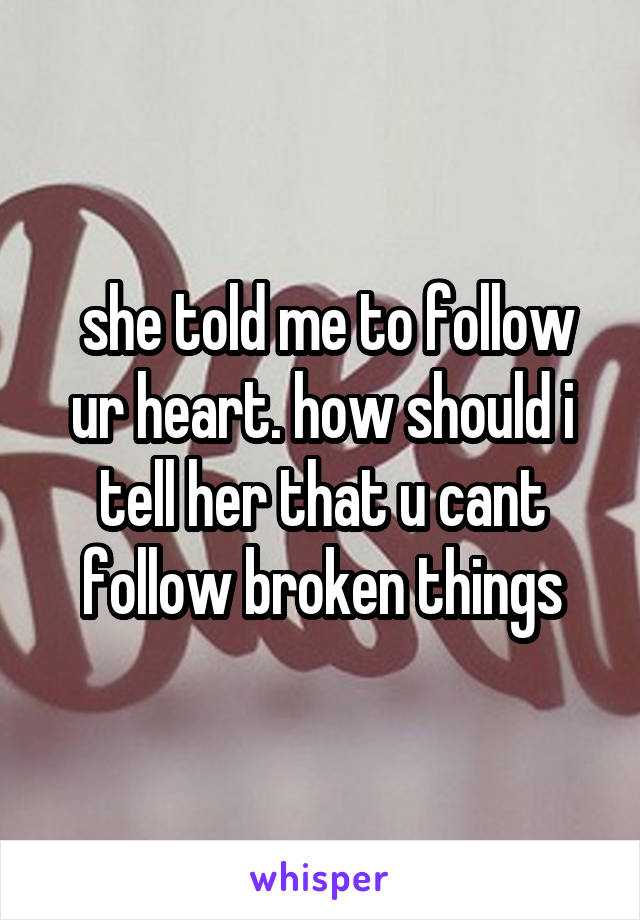  she told me to follow ur heart. how should i tell her that u cant follow broken things