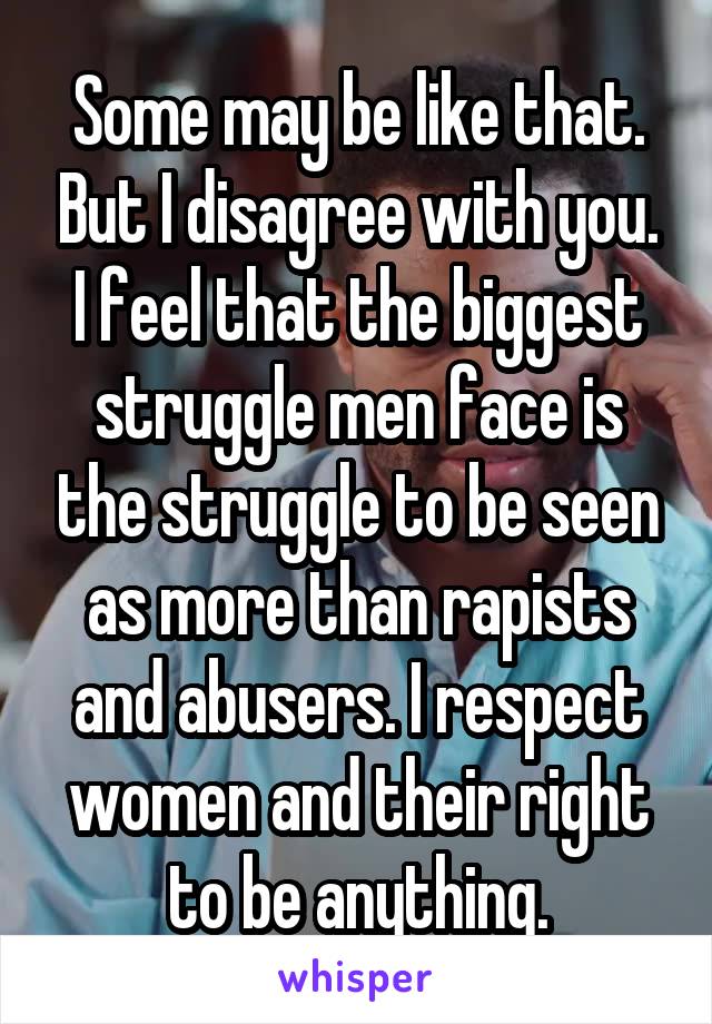 Some may be like that. But I disagree with you. I feel that the biggest struggle men face is the struggle to be seen as more than rapists and abusers. I respect women and their right to be anything.