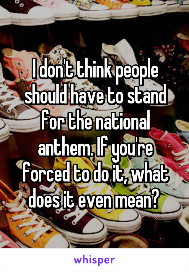I don't think people should have to stand for the national anthem. If you're forced to do it, what does it even mean? 
