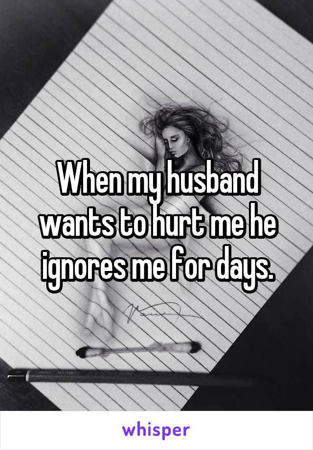 When my husband wants to hurt me he ignores me for days.