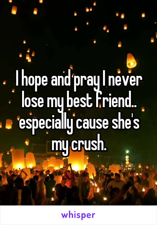 I hope and pray I never lose my best friend.. especially cause she's my crush.