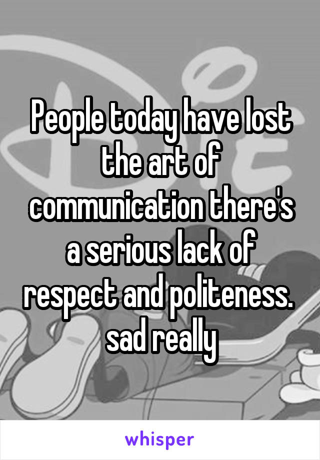 People today have lost the art of communication there's a serious lack of respect and politeness.  sad really