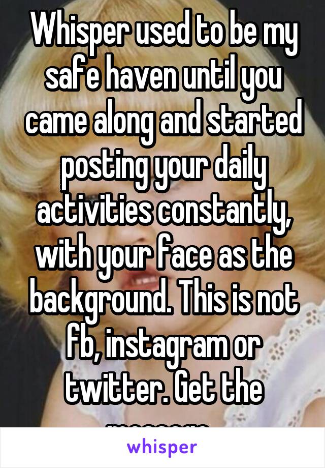 Whisper used to be my safe haven until you came along and started posting your daily activities constantly, with your face as the background. This is not fb, instagram or twitter. Get the message. 