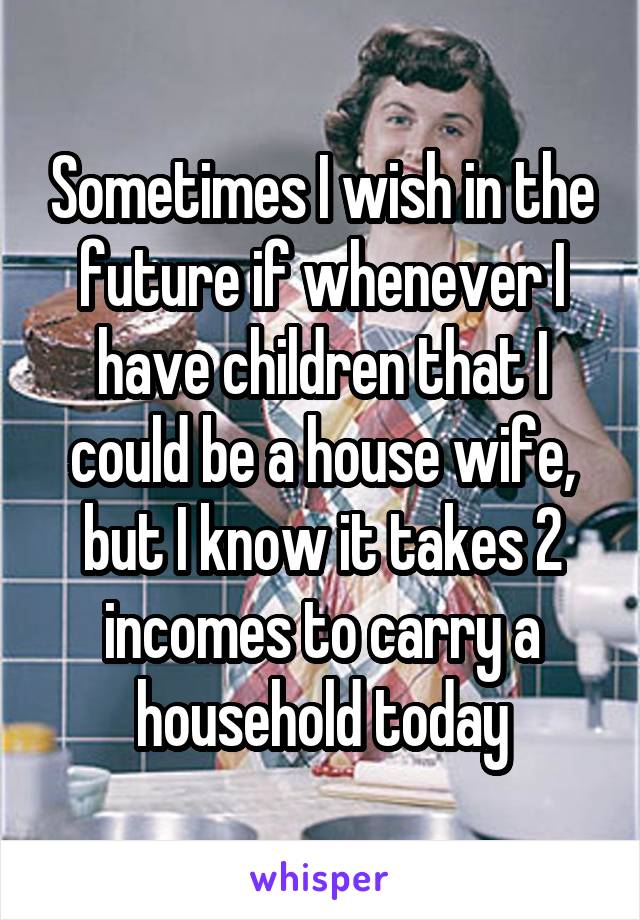 Sometimes I wish in the future if whenever I have children that I could be a house wife, but I know it takes 2 incomes to carry a household today