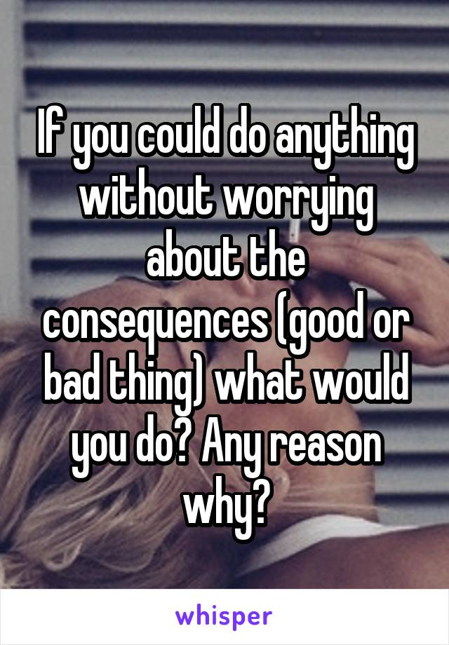 If you could do anything without worrying about the consequences (good or bad thing) what would you do? Any reason why?