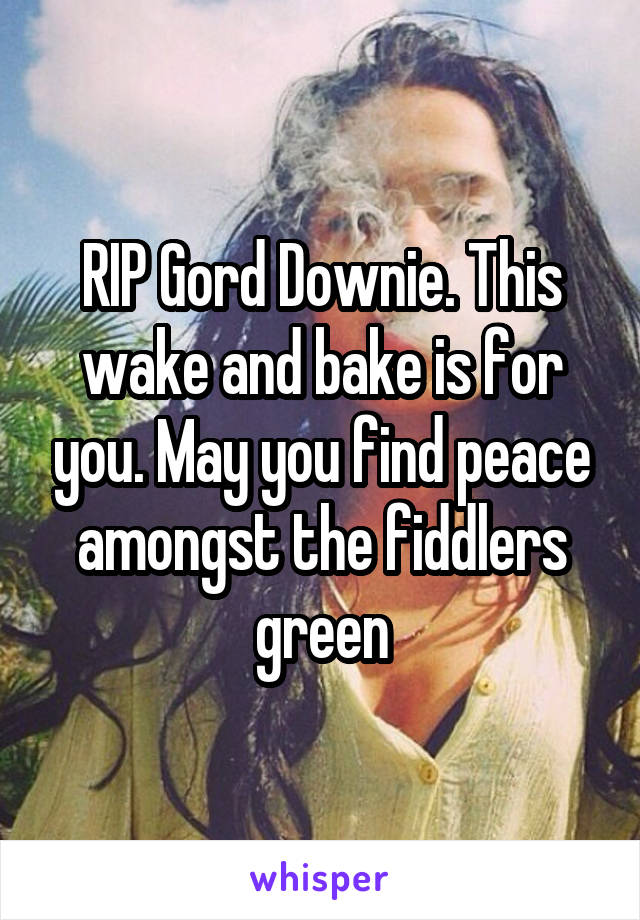 RIP Gord Downie. This wake and bake is for you. May you find peace amongst the fiddlers green