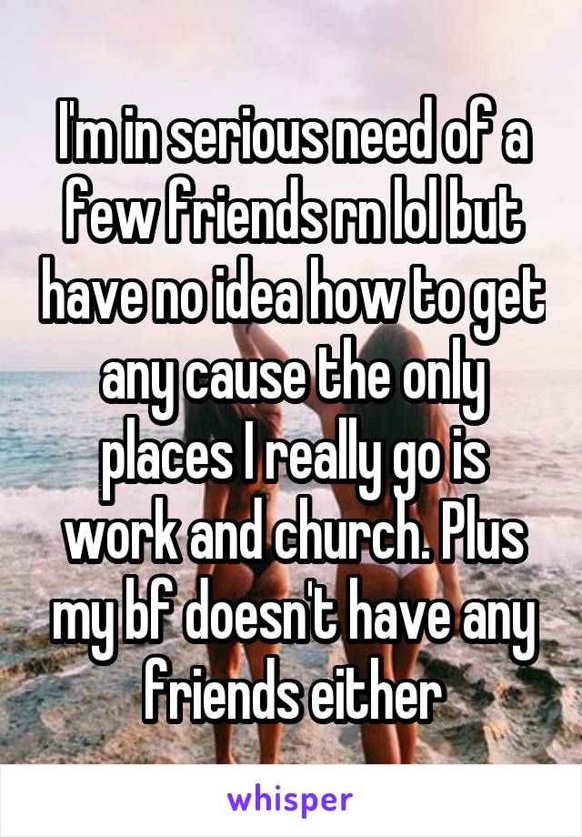 I'm in serious need of a few friends rn lol but have no idea how to get any cause the only places I really go is work and church. Plus my bf doesn't have any friends either