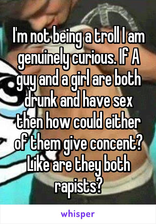 I'm not being a troll I am genuinely curious. If A guy and a girl are both drunk and have sex then how could either of them give concent? Like are they both rapists?