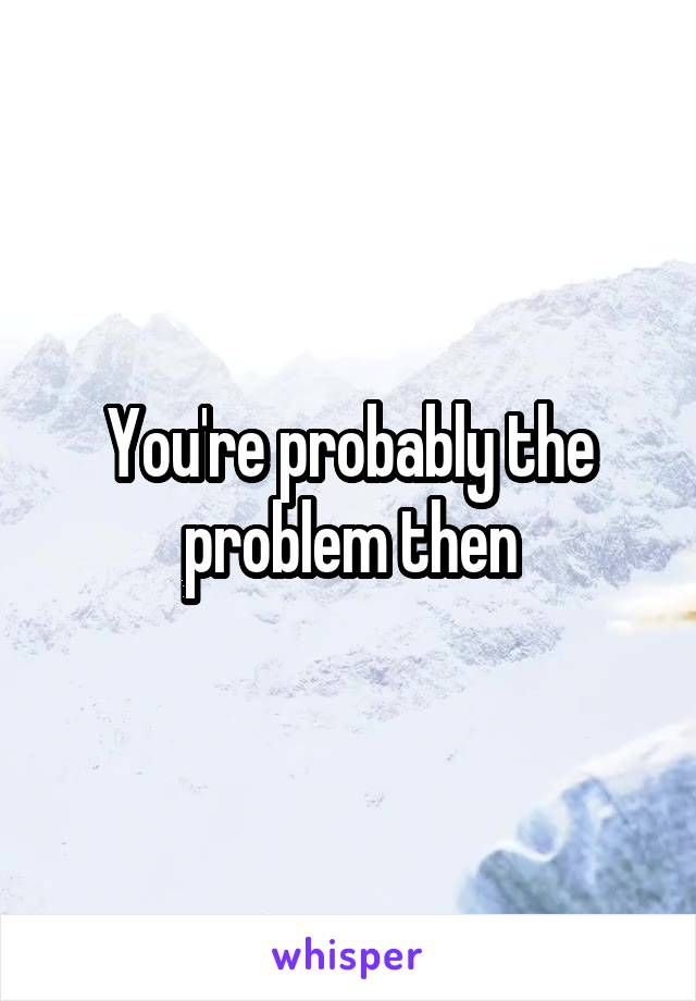 You're probably the problem then