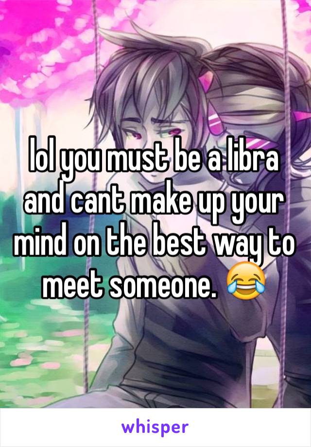 lol you must be a libra and cant make up your mind on the best way to meet someone. 😂