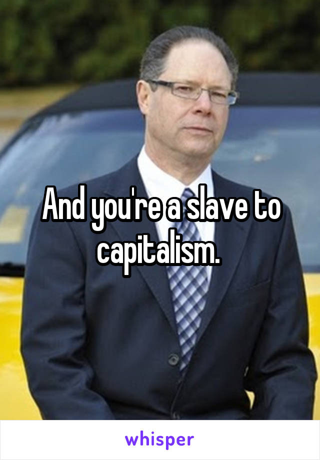 And you're a slave to capitalism. 