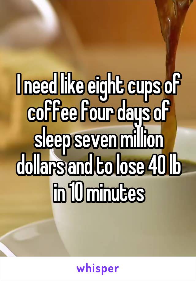 I need like eight cups of coffee four days of sleep seven million dollars and to lose 40 lb in 10 minutes