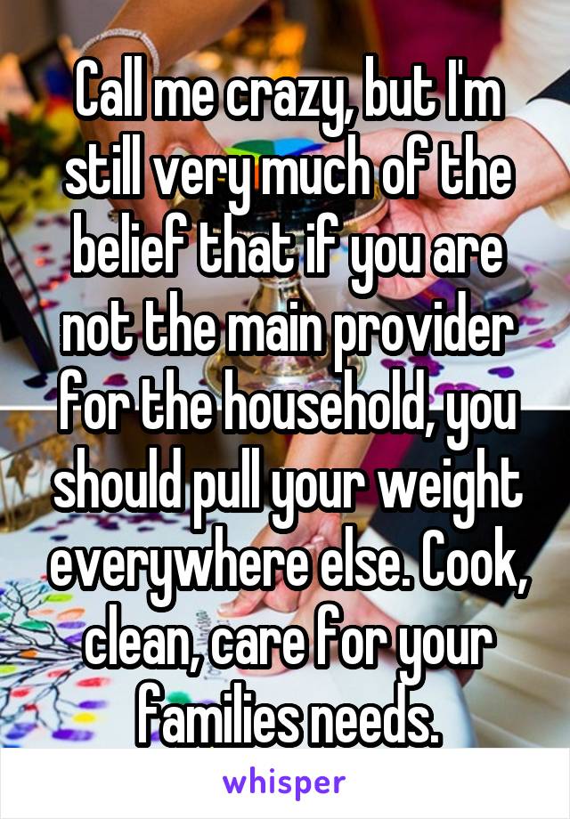 Call me crazy, but I'm still very much of the belief that if you are not the main provider for the household, you should pull your weight everywhere else. Cook, clean, care for your families needs.
