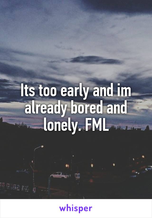 Its too early and im already bored and lonely. FML